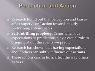  Research found out that perception and biases
affect supervisors’ action towards poorly
preforming subordinates.
 Self-fulfilling prophecy: Occurs when our
expectations or predictions play a casual role in
bringing about the events we predict.
 Research has shown that having expectations
about others can subtly influence our actions.
 These actions can, in turn, affect the way others
behave.
 