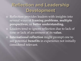  Reflection provides leaders with insights into
several ways of framing problems, multiple
perspectives, or better understanding.
 Leaders tend to ignore reflection due to lack of
time or lack of awareness of its value.
 International reflection might prompt one to
see potential benefits in experience not initially
considered relevant.
 