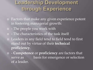  Factors that make any given experience potent
in fostering managerial growth:
 - The people you work with
 - The characteristics of the task itself
 Leaders in any field tend to field tend to first
stand out by virtue of their technical
proficiency.
 - Competence or proficiency are factors that
serve as basis for emergence or selection
of a leader.
 