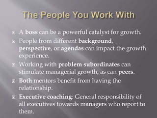  A boss can be a powerful catalyst for growth.
 People from different background,
perspective, or agendas can impact the growth
experience.
 Working with problem subordinates can
stimulate managerial growth, as can peers.
 Both mentors benefit from having the
relationship.
 Executive coaching: General responsibility of
all executives towards managers who report to
them.
 