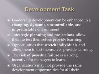  Leadership development can be enhanced in a
changing, dynamic, uncontrollable, and
unpredictable environment.
 - strategic planning and projections allow
them to test themselves provide learning.
 Opportunities that stretch individuals and
allow them to test themselves provide learning.
 The risk of possible failure is a strong
incentive for managers to learn.
 Organizations may not provide the same
development opportunities for all their
 