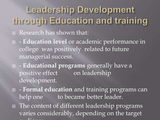  Research has shown that:
 - Education level or academic performance in
college was positively related to future
managerial success.
 - Educational programs generally have a
positive effect on leadership
development.
 - Formal education and training programs can
help one to became better leader.
 The content of different leadership programs
varies considerably, depending on the target
 