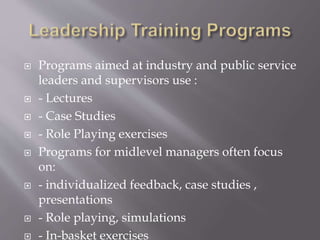  Programs aimed at industry and public service
leaders and supervisors use :
 - Lectures
 - Case Studies
 - Role Playing exercises
 Programs for midlevel managers often focus
on:
 - individualized feedback, case studies ,
presentations
 - Role playing, simulations
 - In-basket exercises
 