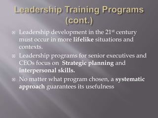  Leadership development in the 21st century
must occur in more lifelike situations and
contexts.
 Leadership programs for senior executives and
CEOs focus on Strategic planning and
interpersonal skills.
 No matter what program chosen, a systematic
approach guarantees its usefulness
 