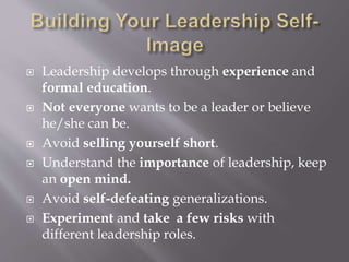  Leadership develops through experience and
formal education.
 Not everyone wants to be a leader or believe
he/she can be.
 Avoid selling yourself short.
 Understand the importance of leadership, keep
an open mind.
 Avoid self-defeating generalizations.
 Experiment and take a few risks with
different leadership roles.
 