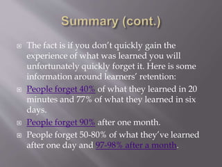  The fact is if you don’t quickly gain the
experience of what was learned you will
unfortunately quickly forget it. Here is some
information around learners’ retention:
 People forget 40% of what they learned in 20
minutes and 77% of what they learned in six
days.
 People forget 90% after one month.
 People forget 50-80% of what they’ve learned
after one day and 97-98% after a month.
 