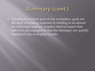  Training is a critical part of any workplace, gone are
the days of sending someone to training in an almost
set and forget manner. Leaders need to ensure that
followers are engaged so that the learning’s are quickly
translated into workplace results.
 