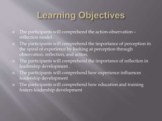  The participants will comprehend the action-observation –
reflection model.
 The participants will comprehend the importance of perception in
the spiral of experience by looking at perception through
observation, reflection, and action.
 The participants will comprehend the importance of reflection in
leadership development .
 The participants will comprehend how experience influences
leadership development
 The participants will comprehend how education and training
fosters leadership development
 