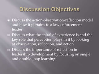  Discuss the action-observation-reflection model
and how it pertains to a law enforcement
leader
 Discuss what the spiral of experience is and the
key role that perception plays in it by looking
at observation, reflection, and action
 Discuss the importance of reflection in
leadership development by focusing on single
and double-loop learning
 