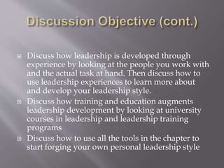  Discuss how leadership is developed through
experience by looking at the people you work with
and the actual task at hand. Then discuss how to
use leadership experiences to learn more about
and develop your leadership style.
 Discuss how training and education augments
leadership development by looking at university
courses in leadership and leadership training
programs
 Discuss how to use all the tools in the chapter to
start forging your own personal leadership style
 