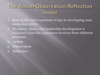  Making the most experience is key to developing ones
leadership ability.
 The theory shows that leadership development is
enhanced when the experience involves three different
processes.
 -Action
 -Observation
 Reflection
 