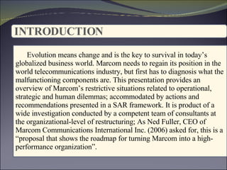 INTRODUCTION   : Evolution means change and is the key to survival in today’s globalized business world. Marcom needs to regain its position in the world telecommunications industry, but first has to diagnosis   what the malfunctioning components are. This presentation provides an overview of Marcom’s restrictive situations related to operational, strategic and human dilemmas; accommodated by actions and recommendations presented in a SAR framework. It is product of a wide investigation conducted by a competent team of consultants at the organizational-level of restructuring; As Ned Fuller, CEO of Marcom Communications International Inc. (2006) asked for, this is a “proposal that shows the roadmap for turning Marcom into a high-performance organization”. 