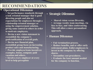 RECOMMENDATIONS Operational Dilemmas Set performance standards through a task oriented manager that is good directing people and also set expectations for employees through a relationship oriented manager or using the empowerment solution, giving some control to others in order to motivate employees . Devise a new vision statement to reestablish the company’s goals/unification of overall goals. Devise new financial plan, reestablish group focus on increasing product sales and manufacturing. Provide employee/team incentives: examples, bonus, company paid vacation and others.  Involve every employer at every level to help perception Strategic Dilemmas  Shared vision versus Diversity. Arrange weekly team meetings, via face to face, and video conferencing. This will allow a more personalized approach. Human Dilemmas Fair termination process.  Reduce benefits, and or offer early retirement plans. Enlist employees to invest in the company by offering shares. Streamline cost procedures. Evaluate the least amount needed for the company to function. 