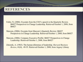 REFERENCES   : Fuller, N. (2006). Excerpts from the CEO’s speech in the Quarterly Review.  B6027 Perspectives in Change Leadership. Retrieved October 1, 2008, from B6027  Marcom, (2006). Excerpts from Marcom’s Quarterly Review: B6027  Perspectives in Change Leadership. Retrieved October 1, 2008, from B6027  Marcom, (2006).  Company Executive Profile: B6027  Perspectives in Change  Leadership. Retrieved October 1, 2008, from B6027  Zaleznik, A. (1963). The human dilemmas of leadership.  Harvard Business  Review , 41(4),  49-55. Retrieved October 1, 2008, from Argosy Library 