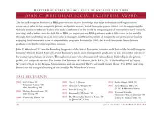5 0 t h a n n u a l l e a d e r s h i p d i n n e r10
H A R V A R D B U S I N E S S S C H O O L C L U B O F G R E A T E R N E W Y O R K
JOHN C. WHITEHEAD SOCIAL ENTERPRISE AWARD
2005	 Iris Y. Chen ’01
	 Benjamin Fenton ’00
	 Marc Sternberg ’00
2006 	 Michael Everett-Lane ’99
	 Ariel Zwang ’90
2008 	 Whitney R. Tilson ’94
2009 	 Cheryl L. Dorsey
2010	 Deborah C. Wright ’84
2011	 Ilene H. Lang ’73
2012	 Raymond J. McGuire ’83
2013	 The Honorable Elaine L. Chao, ’79
	 Dr. James S.C. Chao
2014	 Kathy Giusti, MBA ’85
2015	Steve Klinsky, MBA ’79,
JD ’81  Maureen Sherry
2016	 Wynton Marsalis,
	 Honorary Mus. D, Harvard ’09
	 Jeffrey C. Walker, MBA ’81
The Social Enterprise Initiative at HBS generates and shares knowledge that helps individuals and organizations
create social value in the nonprofit, private, and public sectors. Social Enterprise plays a critical role in supporting the
School’s mission to educate leaders who make a difference in the world by integrating social enterprise-related research,
teaching, and activities into the daily life of HBS. An important way HBS graduates make a difference in the world is
through their leadership in social enterprise as managers and board members of nonprofits and as corporate leaders
engaging their businesses in social responsibility programs. Initiated in 2005, the Social Enterprise Award honors
graduates who further this important mission.
John C. Whitehead ’47 was the Founding Supporter of the Social Enterprise Initiative and Chair of the Social Enterprise
Initiative Advisory Board. One of Harvard Business School’s most distinguished graduates; he was a powerful role model
for younger generations of leaders. Throughout his career he demonstrated extraordinary leadership in the private,
public, and nonprofit sectors. The former Co-Chairman of Goldman, Sachs  Co., Mr. Whitehead served as Deputy
Secretary of State in the Reagan Administration and was awarded The Presidential Citizen’s Medal. The 2006 Leadership
Dinner was the inaugural naming of this award in Mr. Whitehead’s honor.
PAST RECIPIENTS
 