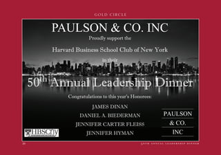 GOLD CIRCLE
5 0 t h a n n u a l l e a d e r s h i p d i n n e r20
 
PAULSON  CO. INC
50th
Annual Leadership Dinner
Proudly support the
Harvard Business School Club of New York
in their
Congratulations to this year’s Honorees:
JAMES DINAN
DANIEL A. BIEDERMAN
JENNIFER CARTER FLEISS
JENNIFER HYMAN
PAULSON
 CO.
INC
 
 