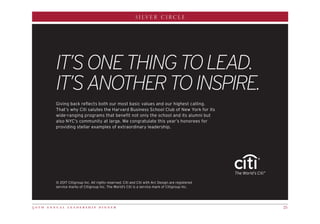 5 0 t h a n n u a l l e a d e r s h i p d i n n e r 25
SILVER CIRCLE
© 2017 Citigroup Inc. All rights reserved. Citi and Citi with Arc Design are registered
service marks of Citigroup Inc. The World’s Citi is a service mark of Citigroup Inc.
Giving back reflects both our most basic values and our highest calling.
That’s why Citi salutes the Harvard Business School Club of New York for its
wide-ranging programs that benefit not only the school and its alumni but
also NYC’s community at large. We congratulate this year’s honorees for
providing stellar examples of extraordinary leadership.
IT’SONETHINGTOLEAD.
IT’SANOTHERTOINSPIRE.
®
 