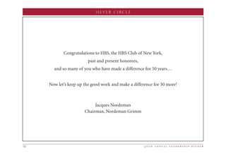 5 0 t h a n n u a l l e a d e r s h i p d i n n e r32
SILVER CIRCLE
Congratulations to HBS, the HBS Club of New York,
past and present honorees,
and so many of you who have made a difference for 50 years…
Now let’s keep up the good work and make a difference for 50 more!
Jacques Nordeman
Chairman, Nordeman Grimm
 