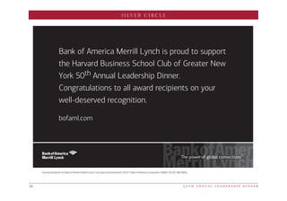 SILVER CIRCLE
5 0 t h a n n u a l l e a d e r s h i p d i n n e r36
Bank of America Merrill Lynch is proud to support
the Harvard Business School Club of Greater New
York 50th Annual Leadership Dinner.
Congratulations to all award recipients on your
well-deserved recognition.
bofaml.com
General disclaimer for Bank of America Merrill Lynch, visit baml.com/disclaimer. ©2017 Bank of America Corporation. GBAM-103-AD ARCG9B5L
 