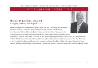 5 0 t h a n n u a l l e a d e r s h i p d i n n e r 7
H A R V A R D B U S I N E S S S C H O O L C L U B O F G R E A T E R N E W Y O R K
Michael D. Fascitelli, MBA ’82
Managing Member, MDF Capital LLC
2017 LEADERSHIP DINNER CHAIR
Michael D. Fascitelli is the Founder of MDF Capital LLC and Co-Founder and Managing
Partner of Imperial Companies. Mr. Fascitelli previously served as President and
Chief Executive Officer of Vornado Realty Trust as well as President of Alexander’s Inc.
He continues to serve as a Trustee of Vornado Realty Trust. Prior to joining Vornado, he was
a Partner at Goldman, Sachs & Co. Currently, he is a Trustee of Colony Starwood Homes, as well as a Board Member
at Child Mind Institute, Real Estate Board of New York, Rockefeller University, Commissioner of The Port Authority
of New York and New Jersey and Urban Land Institute. Mr. Fascitelli holds an MBA, with highest distinction, from
Harvard Business School and a B.S. in Industrial Engineering, Summa Cum Laude, from the University of Rhode Island.
 