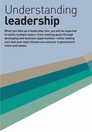 Understanding
leadership
When you take up a leadership role, you will be expected
to tackle multiple tasks—from meeting goals through
developing new business opportunities—while making
sure that your team follows you and your organization’s
vision and values.
 