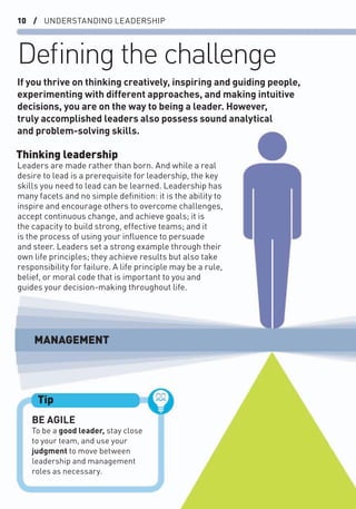 10 / UNDERSTANDING LEADERSHIP
Deﬁning the challenge
Thinking leadership
Leaders are made rather than born. And while a real
desire to lead is a prerequisite for leadership, the key
skills you need to lead can be learned. Leadership has
many facets and no simple deﬁnition: it is the ability to
inspire and encourage others to overcome challenges,
accept continuous change, and achieve goals; it is
the capacity to build strong, effective teams; and it
is the process of using your inﬂuence to persuade
and steer. Leaders set a strong example through their
own life principles; they achieve results but also take
responsibility for failure. A life principle may be a rule,
belief, or moral code that is important to you and
guides your decision-making throughout life.
If you thrive on thinking creatively, inspiring and guiding people,
experimenting with different approaches, and making intuitive
decisions, you are on the way to being a leader. However,
truly accomplished leaders also possess sound analytical
and problem-solving skills.
BE AGILE
To be a good leader, stay close
to your team, and use your
judgment to move between
leadership and management
roles as necessary.
Tip
MANAGEMENT
 