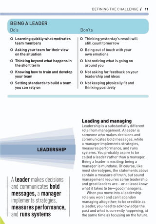 DEFINING THE CHALLENGE / 11
Leading and managing
Leadership is a substantially different
role from management. A leader is
someone who makes decisions and
communicates bold messages, while
a manager implements strategies,
measures performance, and runs
systems. You probably aspire to be
called a leader rather than a manager.
Being a leader is exciting; being a
manager is mundane. Of course, like
most stereotypes, the statements above
contain a measure of truth, but sound
management requires some leadership,
and great leaders are—or at least know
what it takes to be—good managers.
When you move into a leadership
role you won’t and can’t abandon
managing altogether; to be credible as
a leader, you need to acknowledge the
past and what is currently happening, at
the same time as focusing on the future.
○ Learning quickly what motivates
team members
○ Asking your team for their view
on the situation
○ Thinking beyond what happens in
the short term
○ Knowing how to train and develop
your team
○ Setting standards to build a team
you can rely on
○ Thinking yesterday’s result will
still count tomorrow
○ Being out of touch with your
own emotions
○ Not noticing what is going on
around you
○ Not asking for feedback on your
leadership and ideas
○ Not keeping physically ﬁt and
thinking positively
BEING A LEADER
Do’s Don’ts
A leader makes decisions
and communicates bold
messages, a manager
implements strategies,
measuresperformance,
and runs systems
LEADERSHIP
 