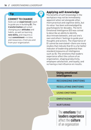 16 / UNDERSTANDING LEADERSHIP
Applying self-knowledge
The beneﬁts of self-knowledge in the
workplace may not be immediately
apparent when set alongside other,
more practical and cognitive skills, but
its value has been acknowledged by
psychologists for decades. The term
Emotional Intelligence (EI) was coined
to describe an ability to identify,
discriminate between, and use one’s
own and others’ feelings to guide your
thoughts and actions. The importance of
EI cannot be overstated—there are many
studies that indicate that EI is a far better
indicator of leadership potential than
standard measures of intelligence
such as IQ. The emotions that leaders
experience affect the culture of an
organization, shaping productivity,
employee satisfaction, and loyalty, and
so having a real inﬂuence on results.
COMMIT TO CHANGE
Seek out an experienced coach
to guide you in building EI. The
transformation will entail
changing your attitudes and
habits, as well as learning
new skills, and requires a
real commitment—in time
and resources—from you and
from your organization.
Tip
The emotions that
leaders experience
affect the culture
of an organization
Using emotional
intelligence
RECOGNIZING EMOTIONS
EMPATHIZING
REGULATING EMOTIONS
NURTURING
USING EMOTIONS
 