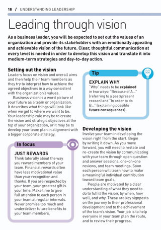 18 / UNDERSTANDING LEADERSHIP
Leading through vision
Setting out the vision
Leaders focus on vision and overall aims
and then help their team members as
they try to interpret how to achieve the
agreed objectives in a way consistent
with the organization’s values.
Business vision is a word picture of
your future as a team or organization.
It describes what things will look like
when we get to where we want to be.
Your leadership role may be to create
the vision and strategic objectives at the
top of your organization, or it may be to
develop your team plan in alignment with
a bigger corporate strategy.
Developing the vision
Involve your team in developing the
vision right from the start. Begin
by writing it down. As you move
forward, you will need to restate and
re-create the vision by communicating
with your team through open question
and answer sessions, one-on-one
reviews, and team meetings. Soon
each person will learn how to make
a meaningful individual contribution
toward team goals.
People are motivated by a clear
understanding of what they need to
do to fulﬁll the vision, by when, how
well, and why. These are key signposts
on the journey to their professional
development and to the achievement
of the team’s vision. Your job is to help
everyone in your team plan the route,
and to review their progress.
As a business leader, you will be expected to set out the values of an
organization and provide its stakeholders with an emotionally appealing
and achievable vision of the future. Clear, thoughtful communication at
every level is needed in order to develop this vision and translate it into
medium-term strategies and day-to-day action.
EXPLAIN WHY
“Why” needs to be explained
in two ways: “Because of A…”
(referring to a past/present
reason) and “In order to do
B…” (explaining possible
future consequences).
Tip
JUST REWARDS
Think laterally about the way
you reward members of your
team. Financial rewards often
have less motivational value
than your recognition and
thanks. If you are respected by
your team, your greatest gift is
your time. Make time to give
full attention to each person in
your team at regular intervals.
Never promise too much and
underdeliver future beneﬁts to
your team members.
In focus
 