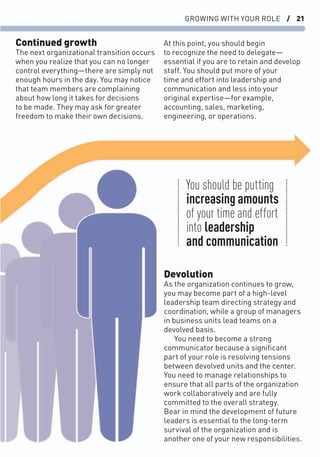 GROWING WITH YOUR ROLE / 21
Devolution
As the organization continues to grow,
you may become part of a high-level
leadership team directing strategy and
coordination, while a group of managers
in business units lead teams on a
devolved basis.
You need to become a strong
communicator because a signiﬁcant
part of your role is resolving tensions
between devolved units and the center.
You need to manage relationships to
ensure that all parts of the organization
work collaboratively and are fully
committed to the overall strategy.
Bear in mind the development of future
leaders is essential to the long-term
survival of the organization and is
another one of your new responsibilities.
Continued growth
The next organizational transition occurs
when you realize that you can no longer
control everything—there are simply not
enough hours in the day. You may notice
that team members are complaining
about how long it takes for decisions
to be made. They may ask for greater
freedom to make their own decisions.
At this point, you should begin
to recognize the need to delegate—
essential if you are to retain and develop
staff. You should put more of your
time and effort into leadership and
communication and less into your
original expertise—for example,
accounting, sales, marketing,
engineering, or operations.
You should be putting
increasing amounts
of your time and effort
into leadership
and communication
 