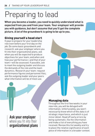 24 / TAKING UP YOUR LEADERSHIP ROLE
Preparing to lead
Giving yourself a head start
It pays to prepare for your leadership
role even before your ﬁrst day on the
job. Do some basic groundwork and
research: ask your employer where you
ﬁt into their organizational plans; ask
when you will be expected to produce
objectives for your team; and when and
how your performance—and that of your
team—will be assessed. If possible, ask
to meet the outgoing leader and discuss
the demands of the role and the team
dynamics. Research your team: request
performance ﬁgures and personnel ﬁles;
ask the outgoing leader and your peers
what information will be of most use.
Managing data
Throughout the ﬁrst few weeks in your
new role, you will be deluged with
information. Unfortunately, you won’t
necessarily know which of this data is of
strategic importance, and which is just
minor detail. Head off early errors by
being systematic; ﬁle the information
and make a list of everything you have
received. Review this list weekly and try
to place the relative signiﬁcance of each
piece of information in a broader context.
When you become a leader, you need to quickly understand what is
expected from you and from your team. Your employer will provide
you with guidance, but don’t assume that you’ll get the complete
picture. A lot of the groundwork is going to be up to you.
Ask your employer
where you ﬁt into their
organizational plans
 