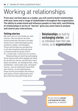 34 / TAKING UP YOUR LEADERSHIP ROLE
Working at relationships
Telling stories
We each carry in our heads our own
stories—the narratives we have
constructed over the years to make
sense of our collected experiences,
emotions, habits, and thoughts.
These stories bias our perspective
in all new situations and may push
us toward embracing the future
or—conversely—constrain our actions.
Relationships are built by exchanging
these stories with other people we meet.
As we tell our stories, we disclose more
about ourselves, our backgrounds, roles,
and beliefs—and create new, emergent
stories. Just as individuals have their
own stories, so do organizations;
these stories encompass the history
and values of that organization and
describe how they get things done.
From your earliest days as a leader, you will need to build relationships
with your team and a range of stakeholders throughout the organization.
The ability to understand and inﬂuence people is a key skill, and thinking
of relationships in terms of “stories” gives you some tools to analyze
and control your interactions.
Do the stories convey
a strong moral code,
judgments, or beliefs?
Relationships are built by
exchanging stories. Just
as individuals have their own
stories, so do organizations
 