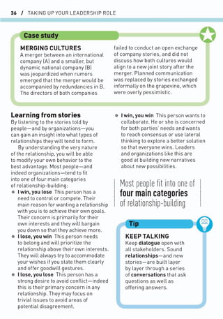 36 / TAKING UP YOUR LEADERSHIP ROLE
• I win, you win This person wants to
collaborate. He or she is concerned
for both parties’ needs and wants
to reach consensus or use lateral
thinking to explore a better solution
so that everyone wins. Leaders
and organizations like this are
good at building new narratives
about new possibilities.
Learning from stories
By listening to the stories told by
people—and by organizations—you
can gain an insight into what types of
relationships they will tend to form.
By understanding the very nature
of the relationship, you will be able
to modify your own behavior to the
best advantage. Most people—and
indeed organizations—tend to ﬁt
into one of four main categories
of relationship-building:
• I win, you lose This person has a
need to control or compete. Their
main reason for wanting a relationship
with you is to achieve their own goals.
Their concern is primarily for their
own interests and they will bargain
you down so that they achieve more.
• I lose, you win This person needs
to belong and will prioritize the
relationship above their own interests.
They will always try to accommodate
your wishes if you state them clearly
and offer goodwill gestures.
• I lose, you lose This person has a
strong desire to avoid conﬂict—indeed
this is their primary concern in any
relationship. They may focus on
trivial issues to avoid areas of
potential disagreement.
KEEP TALKING
Keep dialogue open with
all stakeholders. Sound
relationships—and new
stories—are built layer
by layer through a series
of conversations that ask
questions as well as
offering answers.
Tip
Most people ﬁt into one of
four main categories
of relationship-building
Case study
MERGING CULTURES
A merger between an international
company (A) and a smaller, but
dynamic national company (B)
was jeopardized when rumors
emerged that the merger would be
accompanied by redundancies in B.
The directors of both companies
failed to conduct an open exchange
of company stories, and did not
discuss how both cultures would
align to a new joint story after the
merger. Planned communication
was replaced by stories exchanged
informally on the grapevine, which
were overly pessimistic.
 