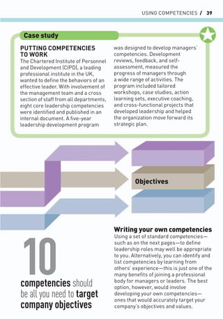 USING COMPETENCIES / 39
Writing your own competencies
Using a set of standard competencies—
such as on the next pages—to deﬁne
leadership roles may well be appropriate
to you. Alternatively, you can identify and
list competencies by learning from
others’ experience—this is just one of the
many beneﬁts of joining a professional
body for managers or leaders. The best
option, however, would involve
developing your own competencies—
ones that would accurately target your
company’s objectives and values.
PUTTING COMPETENCIES
TO WORK
The Chartered Institute of Personnel
and Development (CIPD), a leading
professional institute in the UK,
wanted to deﬁne the behaviors of an
effective leader. With involvement of
the management team and a cross
section of staff from all departments,
eight core leadership competencies
were identiﬁed and published in an
internal document. A ﬁve-year
leadership development program
was designed to develop managers’
competencies. Development
reviews, feedback, and self-
assessment, measured the
progress of managers through
a wide range of activities. The
program included tailored
workshops, case studies, action
learning sets, executive coaching,
and cross-functional projects that
developed leadership and helped
the organization move forward its
strategic plan.
Case study
Objectives
10
competencies should
be all you need to target
company objectives
 