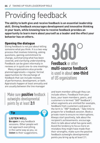 44 / TAKING UP YOUR LEADERSHIP ROLE
Providing feedback
Opening the dialogue
Giving feedback is not just about telling
someone what you think. It is a two-way
process that involves listening, asking
questions, gaining commitment to
change, summarizing what has been
covered, and clarifying understanding.
Feedback can be given informally in
reviews or in quick one-to-one meetings.
Many organizations also provide
planned appraisals—regular, formal
opportunities for the exchange of
feedback that can include reviews
of performance, development, or both.
Appraisals happen at least annually and
are usually between the line manager
The ability to both give and receive feedback is an essential leadership
skill. Giving feedback encourages development and innovative thinking
in your team, while knowing how to receive feedback provides an
opportunity to learn more about yourself as a leader and the effect your
behavior has on others.
LISTEN WELL
Be open in any feedback
sessions. Other people will
not approach everything
in the same way as you, so
listen to their suggestions.
Tip
and team member although they can
include others. Feedback from your
boss, your team members, peers, and
customers is termed “360° feedback”;
when segments are omitted (for example,
feedback from customers and peers),
the term is “180° feedback.” Take time to
prepare for a feedback session. Book a
private room to ensure no interruptions.
Always start positively, talk about the
recipient’s achievements: encourage
them to talk about what has gone well.
Avoid the tendency to focus more on
mistakes they might have made than
their strengths; make sure the positive
feedback outweighs developmental
points you bring up by at least 2:1.
360°
Make sure positive feedback
outweighs developmental
points by at least 2:1
Feedback or other
multi-source feedback
is used in about one-third
of US organizations
 
