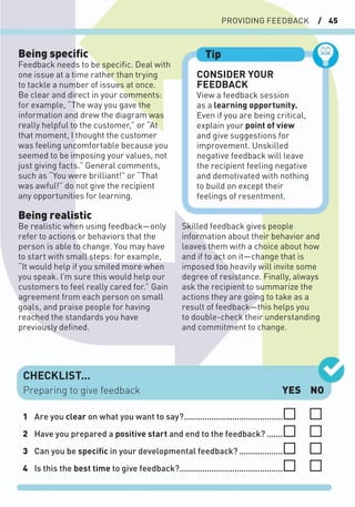 PROVIDING FEEDBACK / 45
CONSIDER YOUR
FEEDBACK
View a feedback session
as a learning opportunity.
Even if you are being critical,
explain your point of view
and give suggestions for
improvement. Unskilled
negative feedback will leave
the recipient feeling negative
and demotivated with nothing
to build on except their
feelings of resentment.
Tip
CHECKLIST...
YES NO
1 Are you clear on what you want to say?...........................................
2 Have you prepared a positive start and end to the feedback? .......
3 Can you be speciﬁc in your developmental feedback? ...................
4 Is this the best time to give feedback?.............................................
Preparing to give feedback
Being speciﬁc
Feedback needs to be speciﬁc. Deal with
one issue at a time rather than trying
to tackle a number of issues at once.
Be clear and direct in your comments:
for example, “The way you gave the
information and drew the diagram was
really helpful to the customer,” or “At
that moment, I thought the customer
was feeling uncomfortable because you
seemed to be imposing your values, not
just giving facts.” General comments,
such as “You were brilliant!” or “That
was awful!” do not give the recipient
any opportunities for learning.
Being realistic
Be realistic when using feedback—only
refer to actions or behaviors that the
person is able to change. You may have
to start with small steps: for example,
“It would help if you smiled more when
you speak. I’m sure this would help our
customers to feel really cared for.” Gain
agreement from each person on small
goals, and praise people for having
reached the standards you have
previously deﬁned.
Skilled feedback gives people
information about their behavior and
leaves them with a choice about how
and if to act on it—change that is
imposed too heavily will invite some
degree of resistance. Finally, always
ask the recipient to summarize the
actions they are going to take as a
result of feedback—this helps you
to double-check their understanding
and commitment to change.
 