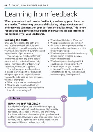 48 / TAKING UP YOUR LEADERSHIP ROLE
Learning from feedback
Seeking the truth
Once you have learned to both give
and receive feedback skillfully and
constructively, you will be ready to lead
your team to greater self-awareness and
higher levels of performance.
You can ask for feedback (formally
or informally) from any of the people
you come into contact with on a daily
basis—members of your team, your
superiors, clients, or suppliers.
The following series of questions
is a good starting point for discussion
with your appraiser, especially when
you ask them to back up their answers
with real examples:
• What do you see as my strengths?
• What do you think I am blind to?
• What development areas do you think
I should be focusing on?
• What should I do less of/more of?
• What potential do you see in me?
• Or, if you are using competencies to
set and monitor your targets, try the
following phrasing:
• Which competencies do I consistently
demonstrate? (Enclose a copy of
your competencies)
• Which competencies do you think I
could go on developing further?
• What changes do you foresee
in the next 12 months and on which
competencies do you think I should
be focusing my development?
When you seek out and receive feedback, you develop your character
as a leader. The two-way process of disclosing things about yourself
and receiving comments on your performance builds trust. This in turn
reduces the gap between your public and private faces and increases
the authenticity of your leadership.
RUNNING 360° FEEDBACK
Ideally the 360° process should be managed by
an objective external coach to ensure high-quality
feedback, a balanced viewpoint, and anonymity
for those individuals brave enough to give feedback
on their boss. However, if your organizational culture
is open, and all agree to a no-blame approach, the
review could be carried out internally.
In focus
 