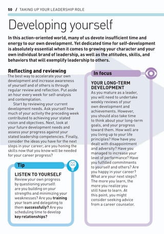 50 / TAKING UP YOUR LEADERSHIP ROLE
Developing yourself
Reﬂecting and reviewing
The best way to accelerate your own
development and increase awareness
of yourself and of others is through
regular review and reﬂection. Put aside
an hour every week for self-analysis
and contemplation.
Start by reviewing your current
development needs. Ask yourself how
much of your activity the preceding week
contributed to achieving your stated
vision and objectives. Next, look at
your future development needs and
assess your progress against your
stated leadership competencies. Finally,
consider the ideas you have for the next
steps in your career; are you honing the
skills now that you know will be needed
for your career progress?
In this action-oriented world, many of us devote insufﬁcient time and
energy to our own development. Yet dedicated time for self-development
is absolutely essential when it comes to growing your character and your
own individual brand of leadership, as well as the attitudes, skills, and
behaviors that will exemplify leadership to others.
LISTEN TO YOURSELF
Review your own progress
by questioning yourself:
are you building on your
strengths and minimizing your
weaknesses? Are you training
your team and delegating to
them successfully? Are you
scheduling time to develop
key relationships?
Tip
YOUR LONG-TERM
DEVELOPMENT
As you mature as a leader,
you will need to undertake
weekly reviews of your
own development and
achievements. However,
you should also take time
to think about your long-term
goals, and your progress
toward them. How well are
you living up to your life
principles? How have you
dealt with disappointment
and adversity? Have you
managed to increase your
level of performance? Have
you fulﬁlled commitments
to yourself and others? Are
you happy in your career?
What are your next steps?
The more you learn, the
more you realize you
still have to learn. At
this point, you might
consider seeking advice
from a career counselor.
In focus
 