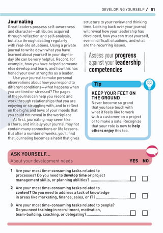 DEVELOPING YOURSELF / 51
Journaling
Great leaders possess self-awareness
and character—attributes acquired
through reﬂection and self-analysis,
but also through dealing regularly
with real-life situations. Using a private
journal to write down what you have
learned about yourself in your day-to-
day life can be very helpful. Record, for
example, how you have helped someone
else develop and learn, and how this has
honed your own strengths as a leader.
Use your journal to make personal
observations about how you respond to
different conditions—what happens when
you are tired or stressed? The pages
of the journal can help you record and
work through relationships that you are
enjoying or struggling with, and to reﬂect
on the highs and lows of your moods that
you could not reveal in the workplace.
At ﬁrst, journaling may seem like
a chore; and initially your journal may not
contain many connections or life lessons.
But after a number of weeks, you’ll ﬁnd
that journaling becomes a habit that gives
structure to your review and thinking
time. Looking back over your journal
will reveal how your leadership has
developed, how you can trust yourself,
even in difﬁcult situations, and what
are the recurring issues.
KEEP YOUR FEET ON
THE GROUND
Never become so grand
that you lose touch with
what it feels like to work
with a customer on a project
or to make a sale. Recognize
that your role is now to help
others enjoy this too.
Tip
ASK YOURSELF…
YES NO
1 Are your most time-consuming tasks related to
processes? Do you need to develop time or project
management skills, or planning abilities? .....................................
2 Are your most time-consuming tasks related to
content? Do you need to address a lack of knowledge
in areas like marketing, ﬁnance, sales, or IT? ................................
3 Are your most time-consuming tasks related to people?
Do you need training in recruitment, motivation,
team-building, coaching, or delegating?.........................................
About your development needs
Assess your progress
against your leadership
competencies
 