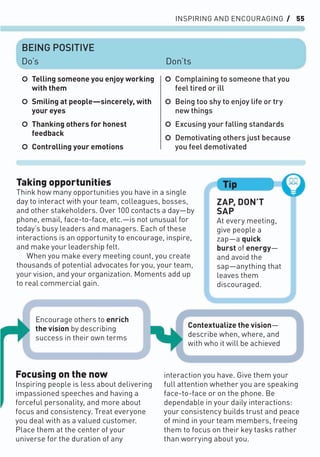 INSPIRING AND ENCOURAGING / 55
interaction you have. Give them your
full attention whether you are speaking
face-to-face or on the phone. Be
dependable in your daily interactions:
your consistency builds trust and peace
of mind in your team members, freeing
them to focus on their key tasks rather
than worrying about you.
Focusing on the now
Inspiring people is less about delivering
impassioned speeches and having a
forceful personality, and more about
focus and consistency. Treat everyone
you deal with as a valued customer.
Place them at the center of your
universe for the duration of any
Taking opportunities
Think how many opportunities you have in a single
day to interact with your team, colleagues, bosses,
and other stakeholders. Over 100 contacts a day—by
phone, email, face-to-face, etc.—is not unusual for
today’s busy leaders and managers. Each of these
interactions is an opportunity to encourage, inspire,
and make your leadership felt.
When you make every meeting count, you create
thousands of potential advocates for you, your team,
your vision, and your organization. Moments add up
to real commercial gain.
ZAP, DON’T
SAP
At every meeting,
give people a
zap—a quick
burst of energy—
and avoid the
sap—anything that
leaves them
discouraged.
Tip
○ Telling someone you enjoy working
with them
○ Smiling at people—sincerely, with
your eyes
○ Thanking others for honest
feedback
○ Controlling your emotions
○ Complaining to someone that you
feel tired or ill
○ Being too shy to enjoy life or try
new things
○ Excusing your falling standards
○ Demotivating others just because
you feel demotivated
BEING POSITIVE
Do’s Don’ts
Encourage others to enrich
the vision by describing
success in their own terms
Contextualize the vision—
describe when, where, and
with who it will be achieved
 