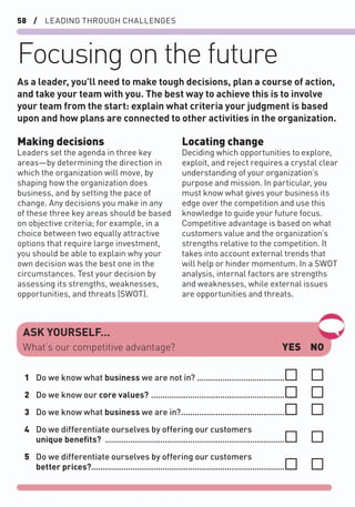 58 / LEADING THROUGH CHALLENGES
Focusing on the future
Making decisions
Leaders set the agenda in three key
areas—by determining the direction in
which the organization will move, by
shaping how the organization does
business, and by setting the pace of
change. Any decisions you make in any
of these three key areas should be based
on objective criteria; for example, in a
choice between two equally attractive
options that require large investment,
you should be able to explain why your
own decision was the best one in the
circumstances. Test your decision by
assessing its strengths, weaknesses,
opportunities, and threats (SWOT).
As a leader, you’ll need to make tough decisions, plan a course of action,
and take your team with you. The best way to achieve this is to involve
your team from the start: explain what criteria your judgment is based
upon and how plans are connected to other activities in the organization.
Locating change
Deciding which opportunities to explore,
exploit, and reject requires a crystal clear
understanding of your organization’s
purpose and mission. In particular, you
must know what gives your business its
edge over the competition and use this
knowledge to guide your future focus.
Competitive advantage is based on what
customers value and the organization’s
strengths relative to the competition. It
takes into account external trends that
will help or hinder momentum. In a SWOT
analysis, internal factors are strengths
and weaknesses, while external issues
are opportunities and threats.
ASK YOURSELF…
YES NO
What’s our competitive advantage?
1 Do we know what business we are not in? ......................................
2 Do we know our core values? ..........................................................
3 Do we know what business we are in?.............................................
4 Do we differentiate ourselves by offering our customers
unique beneﬁts? ..............................................................................
5 Do we differentiate ourselves by offering our customers
better prices?....................................................................................
 