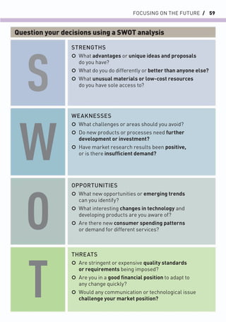 FOCUSING ON THE FUTURE / 59
STRENGTHS
○ What advantages or unique ideas and proposals
do you have?
○ What do you do differently or better than anyone else?
○ What unusual materials or low-cost resources
do you have sole access to?
OPPORTUNITIES
○ What new opportunities or emerging trends
can you identify?
○ What interesting changes in technology and
developing products are you aware of?
○ Are there new consumer spending patterns
or demand for different services?
WEAKNESSES
○ What challenges or areas should you avoid?
○ Do new products or processes need further
development or investment?
○ Have market research results been positive,
or is there insufﬁcient demand?
THREATS
○ Are stringent or expensive quality standards
or requirements being imposed?
○ Are you in a good ﬁnancial position to adapt to
any change quickly?
○ Would any communication or technological issue
challenge your market position?
S
W
O
T
Question your decisions using a SWOT analysis
 