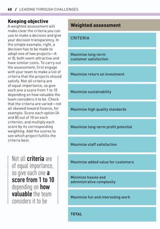 60 / LEADING THROUGH CHALLENGES
Keeping objective
A weighted assessment will
make clear the criteria you can
use to make a decision and give
your decision transparency. In
the simple example, right, a
decision has to be made to
adopt one of two projects—A
or B; both seem attractive and
have similar costs. To carry out
the assessment, ﬁrst engage
with your team to make a list of
criteria that the projects should
satisfy. Not all criteria are
of equal importance, so give
each one a score from 1 to 10
depending on how valuable the
team considers it to be. Check
that the criteria are varied—not
all skewed toward ﬁnance, for
example. Score each option (A
and B) out of 10 on each
criterion, and multiply each
score by its corresponding
weighting. Add the scores to
see which project fulﬁlls the
criteria best.
Maximize long-term
customer satisfaction
CRITERIA
Maximize return on investment
Maximize sustainability
Maximize high quality standards
Maximize long-term proﬁt potential
Maximize staff satisfaction
Maximize added value for customers
Minimize hassle and
administrative complexity
Maximize fun and interesting work
TOTAL
Weighted assessment
Not all criteria are
of equal importance,
so give each one a
score from 1 to 10
depending on how
valuable the team
considers it to be
 