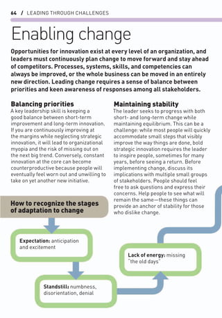 64 / LEADING THROUGH CHALLENGES
Enabling change
Balancing priorities
A key leadership skill is keeping a
good balance between short-term
improvement and long-term innovation.
If you are continuously improving at
the margins while neglecting strategic
innovation, it will lead to organizational
myopia and the risk of missing out on
the next big trend. Conversely, constant
innovation at the core can become
counterproductive because people will
eventually feel worn out and unwilling to
take on yet another new initiative.
Maintaining stability
The leader seeks to progress with both
short- and long-term change while
maintaining equilibrium. This can be a
challenge: while most people will quickly
accommodate small steps that visibly
improve the way things are done, bold
strategic innovation requires the leader
to inspire people, sometimes for many
years, before seeing a return. Before
implementing change, discuss its
implications with multiple small groups
of stakeholders. People should feel
free to ask questions and express their
concerns. Help people to see what will
remain the same—these things can
provide an anchor of stability for those
who dislike change.
Opportunities for innovation exist at every level of an organization, and
leaders must continuously plan change to move forward and stay ahead
of competitors. Processes, systems, skills, and competencies can
always be improved, or the whole business can be moved in an entirely
new direction. Leading change requires a sense of balance between
priorities and keen awareness of responses among all stakeholders.
How to recognize the stages
of adaptation to change
Expectation: anticipation
and excitement
Standstill: numbness,
disorientation, denial
Lack of energy: missing
“the old days”
 
