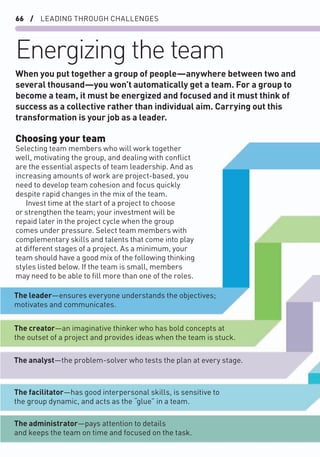 66 / LEADING THROUGH CHALLENGES
Energizing the team
Choosing your team
Selecting team members who will work together
well, motivating the group, and dealing with conﬂict
are the essential aspects of team leadership. And as
increasing amounts of work are project-based, you
need to develop team cohesion and focus quickly
despite rapid changes in the mix of the team.
Invest time at the start of a project to choose
or strengthen the team; your investment will be
repaid later in the project cycle when the group
comes under pressure. Select team members with
complementary skills and talents that come into play
at different stages of a project. As a minimum, your
team should have a good mix of the following thinking
styles listed below. If the team is small, members
may need to be able to ﬁll more than one of the roles.
When you put together a group of people—anywhere between two and
several thousand—you won’t automatically get a team. For a group to
become a team, it must be energized and focused and it must think of
success as a collective rather than individual aim. Carrying out this
transformation is your job as a leader.
The leader—ensures everyone understands the objectives;
motivates and communicates.
The creator—an imaginative thinker who has bold concepts at
the outset of a project and provides ideas when the team is stuck.
The analyst—the problem-solver who tests the plan at every stage.
The facilitator—has good interpersonal skills, is sensitive to
the group dynamic, and acts as the “glue” in a team.
The administrator—pays attention to details
and keeps the team on time and focused on the task.
 