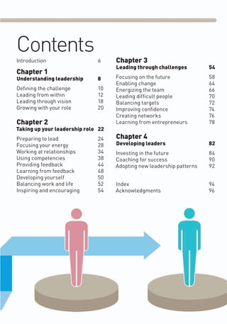 Contents
Introduction 6
Chapter 1
Understanding leadership 8
Deﬁning the challenge 10
Leading from within 12
Leading through vision 18
Growing with your role 20
Chapter 2
Taking up your leadership role 22
Preparing to lead 24
Focusing your energy 28
Working at relationships 34
Using competencies 38
Providing feedback 44
Learning from feedback 48
Developing yourself 50
Balancing work and life 52
Inspiring and encouraging 54
Chapter 3
Leading through challenges 54
Focusing on the future 58
Enabling change 64
Energizing the team 66
Leading difﬁcult people 70
Balancing targets 72
Improving conﬁdence 74
Creating networks 76
Learning from entrepreneurs 78
Chapter 4
Developing leaders 82
Investing in the future 84
Coaching for success 90
Adopting new leadership patterns 92
Index 94
Acknowledgments 96
 