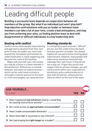 70 / LEADING THROUGH CHALLENGES
Leading difﬁcult people
Dealing with conﬂict
Conﬂict arises when people stop listening
and approach a situation from their own
point of view. As leader, you must look
beyond the immediate confrontation to
understand what is really happening and
discover the roots of the hostility.
Begin with yourself: your role means
you may be a factor in a team member‘s
dissatisfaction. Differences in outlook,
behavior, and style can lead to tension—
which can be used constructively to
stimulate creativity and enrich the team
or, if left unmanaged, can cause division.
Meeting standards
It is tempting to work around a “difﬁcult”
person, but this undermines the team
and your position as leader. You should
explore all courses of action to bring about
improvement. However, many people ﬁnd
adversarial situations hard and may
sabotage their own future if they do not
see a way out. If open discussion and
support fails to achieve changes, you will
need to work within your organization’s
disciplinary policy and procedures to
deal with the person, and prevent an
adverse effect on the rest of the team.
Building a successful team depends on cooperation between all
members of the group. But what if an individual just won‘t play ball?
Unproductive confrontations with you as leader or between team
members can take a lot of your time, create a bad atmosphere, and stop
you from achieving your aims, so ﬁnding positive ways to deal with
disagreement or difﬁcult individuals is a key leadership skill.
ASK YOURSELF…
YES NO
Is it me?
1 Have I explained new initiatives clearly—could they
be causing insecurity or anxiety? ...................................................
2 Do I come across as approachable and accessible? ......................
3 Have I made unreasonable demands? ............................................
4 Have I been fair in my praise or my criticism? ...............................
5 Am I portraying the right image for a leader? ...............................
 