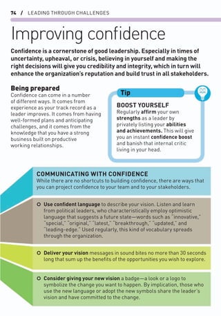 74 / LEADING THROUGH CHALLENGES
Improving conﬁdence
Being prepared
Conﬁdence can come in a number
of different ways. It comes from
experience as your track record as a
leader improves. It comes from having
well-formed plans and anticipating
challenges, and it comes from the
knowledge that you have a strong
business built on productive
working relationships.
Conﬁdence is a cornerstone of good leadership. Especially in times of
uncertainty, upheaval, or crisis, believing in yourself and making the
right decisions will give you credibility and integrity, which in turn will
enhance the organization’s reputation and build trust in all stakeholders.
BOOST YOURSELF
Regularly afﬁrm your own
strengths as a leader by
privately listing your abilities
and achievements. This will give
you an instant conﬁdence boost
and banish that internal critic
living in your head.
Tip
COMMUNICATING WITH CONFIDENCE
While there are no shortcuts to building conﬁdence, there are ways that
you can project conﬁdence to your team and to your stakeholders.
○ Consider giving your new vision a badge—a look or a logo to
symbolize the change you want to happen. By implication, those who
use the new language or adopt the new symbols share the leader’s
vision and have committed to the change.
○ Deliver your vision messages in sound bites no more than 30 seconds
long that sum up the beneﬁts of the opportunities you wish to explore.
○ Use conﬁdent language to describe your vision. Listen and learn
from political leaders, who characteristically employ optimistic
language that suggests a future state—words such as “innovative,”
“special,” “original,” “latest,” “breakthrough,” “updated,” and
“leading-edge.” Used regularly, this kind of vocabulary spreads
through the organization.
 