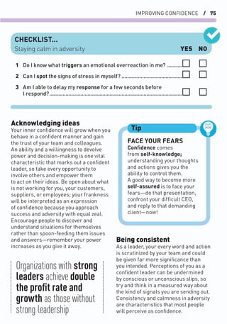 IMPROVING CONFIDENCE / 75
Acknowledging ideas
Your inner conﬁdence will grow when you
behave in a conﬁdent manner and gain
the trust of your team and colleagues.
An ability and a willingness to devolve
power and decision-making is one vital
characteristic that marks out a conﬁdent
leader, so take every opportunity to
involve others and empower them
to act on their ideas. Be open about what
is not working for you, your customers,
suppliers, or employees; your frankness
will be interpreted as an expression
of conﬁdence because you approach
success and adversity with equal zeal.
Encourage people to discover and
understand situations for themselves
rather than spoon-feeding them issues
and answers—remember your power
increases as you give it away.
Being consistent
As a leader, your every word and action
is scrutinized by your team and could
be given far more signiﬁcance than
you intended. Perceptions of you as a
conﬁdent leader can be undermined
by conscious or unconscious slips, so
try and think in a measured way about
the kind of signals you are sending out.
Consistency and calmness in adversity
are characteristics that most people
will perceive as conﬁdence.
FACE YOUR FEARS
Conﬁdence comes
from self-knowledge;
understanding your thoughts
and actions gives you the
ability to control them.
A good way to become more
self-assured is to face your
fears—do that presentation,
confront your difﬁcult CEO,
and reply to that demanding
client—now!
Tip
CHECKLIST...
YES NO
Staying calm in adversity
1 Do I know what triggers an emotional overreaction in me? ..........
2 Can I spot the signs of stress in myself? .........................................
3 Am I able to delay my response for a few seconds before
I respond?..........................................................................................
Organizations with strong
leaders achieve double
the proﬁt rate and
growth as those without
strong leadership
 
