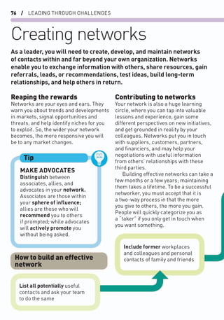 76 / LEADING THROUGH CHALLENGES
Creating networks
Reaping the rewards
Networks are your eyes and ears. They
warn you about trends and developments
in markets, signal opportunities and
threats, and help identify niches for you
to exploit. So, the wider your network
becomes, the more responsive you will
be to any market changes.
Contributing to networks
Your network is also a huge learning
circle, where you can tap into valuable
lessons and experience, gain some
different perspectives on new initiatives,
and get grounded in reality by your
colleagues. Networks put you in touch
with suppliers, customers, partners,
and ﬁnanciers, and may help your
negotiations with useful information
from others’ relationships with these
third parties.
Building effective networks can take a
few months or a few years; maintaining
them takes a lifetime. To be a successful
networker, you must accept that it is
a two-way process in that the more
you give to others, the more you gain.
People will quickly categorize you as
a “taker” if you only get in touch when
you want something.
As a leader, you will need to create, develop, and maintain networks
of contacts within and far beyond your own organization. Networks
enable you to exchange information with others, share resources, gain
referrals, leads, or recommendations, test ideas, build long-term
relationships, and help others in return.
MAKE ADVOCATES
Distinguish between
associates, allies, and
advocates in your network.
Associates are those within
your sphere of inﬂuence;
allies are those who will
recommend you to others
if prompted; while advocates
will actively promote you
without being asked.
Tip
Include former workplaces
and colleagues and personal
contacts of family and friends
List all potentially useful
contacts and ask your team
to do the same
How to build an effective
network
 